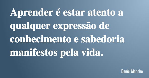 Aprender é estar atento a qualquer expressão de conhecimento e sabedoria manifestos pela vida.... Frase de Daniel Marinho.