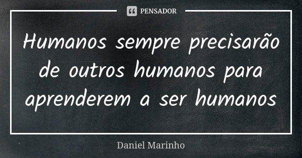 Humanos sempre precisarão de outros humanos para aprenderem a ser humanos... Frase de Daniel Marinho.