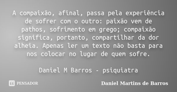 A compaixão, afinal, passa pela experiência de sofrer com o outro: paixão vem de pathos, sofrimento em grego; compaixão significa, portanto, compartilhar da dor... Frase de Daniel Martins de Barros.