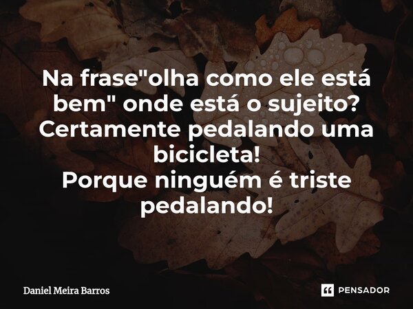 ⁠Na frase "olha como ele está bem" onde está o sujeito? Certamente pedalando uma bicicleta! Porque ninguém é triste pedalando!... Frase de Daniel Meira Barros.