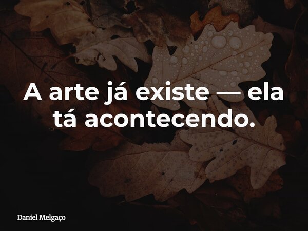 A arte já existe — ela tá acontecendo.... Frase de Daniel Melgaço.