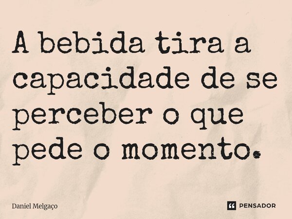 ⁠A bebida tira a capacidade de se perceber o que pede o momento.... Frase de Daniel Melgaço.
