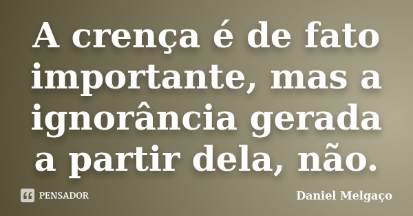 A crença é de fato importante, mas a ignorância gerada a partir dela, não.... Frase de Daniel Melgaço.
