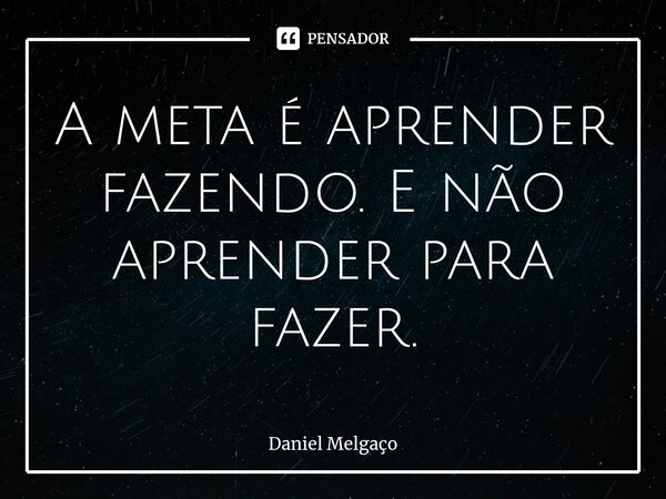 ⁠A meta é aprender fazendo. E não aprender para fazer.... Frase de Daniel Melgaço.