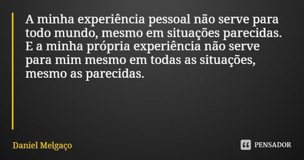 A minha experiência pessoal não serve para todo mundo, mesmo em situações parecidas. E a minha própria experiência não serve para mim mesmo em todas as situaçõe... Frase de Daniel Melgaço.