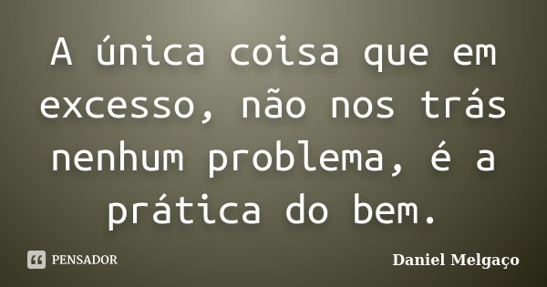 A única coisa que em excesso, não nos trás nenhum problema, é a prática do bem.... Frase de Daniel Melgaço.