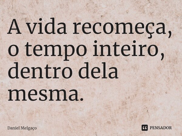 ⁠A vida recomeça, o tempo inteiro, dentro dela mesma.... Frase de Daniel Melgaço.