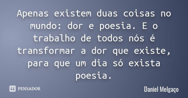 Apenas existem duas coisas no mundo: dor e poesia. E o trabalho de todos nós é transformar a dor que existe, para que um dia só exista poesia.... Frase de Daniel Melgaço.