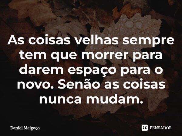 ⁠As coisas velhas sempre tem que morrer para darem espaço para o novo. Senão as coisas nunca mudam.... Frase de Daniel Melgaço.