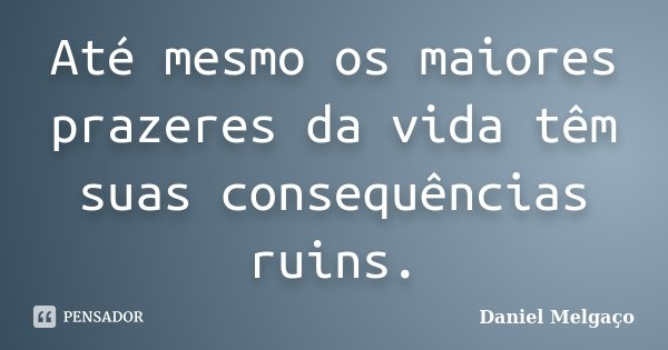 Até mesmo os maiores prazeres da vida têm suas consequências ruins.... Frase de Daniel Melgaço.