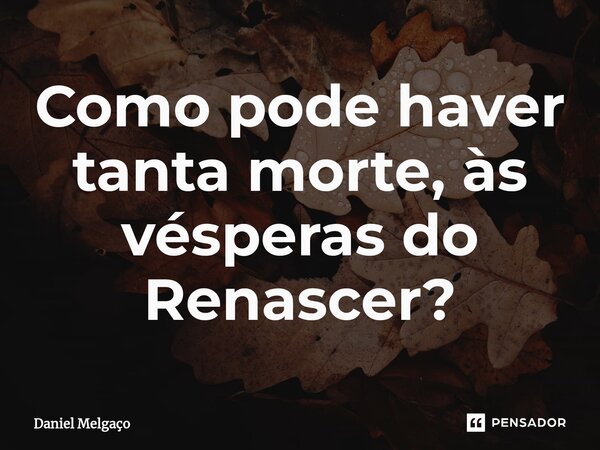 ⁠Como pode haver tanta morte, às vésperas do Renascer?... Frase de Daniel Melgaço.