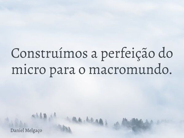 Construímos a perfeição do micro para o macromundo.... Frase de Daniel Melgaço.