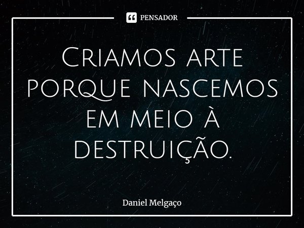 ⁠Criamos arte porque nascemos em meio à destruição.... Frase de Daniel Melgaço.
