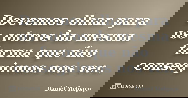 Devemos olhar para os outros da mesma forma que não conseguimos nos ver.... Frase de Daniel Melgaço.