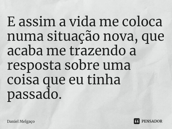 ⁠E assim a vida me coloca numa situação nova, que acaba me trazendo a resposta sobre uma coisa que eu tinha passado.... Frase de Daniel Melgaço.