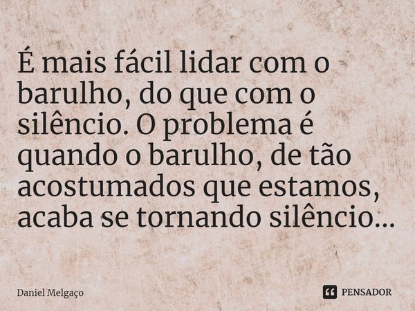 É mais fácil lidar com o barulho, do que com o silêncio. O problema é quando o barulho, de tão acostumados que estamos, acaba se tornando silêncio...... Frase de Daniel Melgaço.