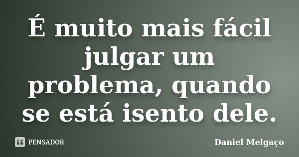 É muito mais fácil julgar um problema, quando se está isento dele.... Frase de Daniel Melgaço.