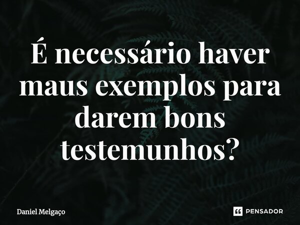 ⁠É necessário haver maus exemplos para darem bons testemunhos?... Frase de Daniel Melgaço.