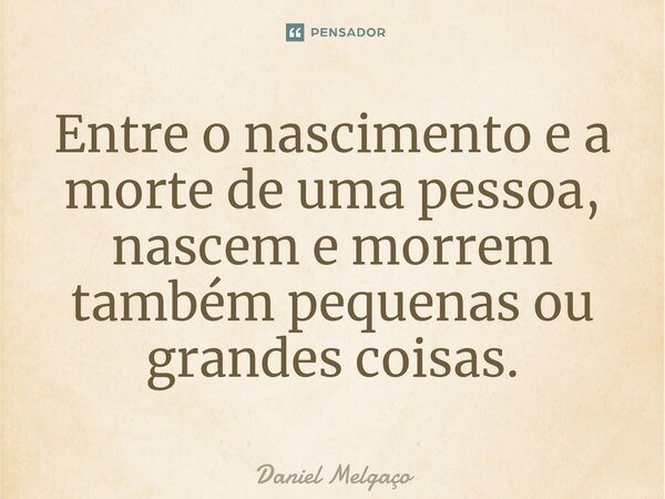 ⁠Entre o nascimento e a morte de uma pessoa, nascem e morrem também pequenas ou grandes coisas.... Frase de Daniel Melgaço.