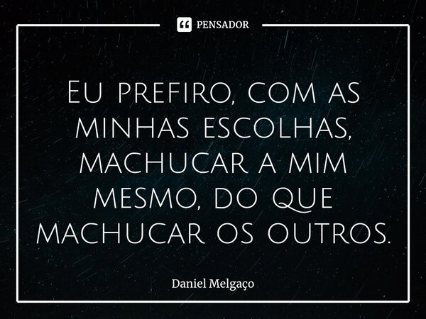 ⁠Eu prefiro, com as minhas escolhas, machucar a mim mesmo, do que machucar os outros.... Frase de Daniel Melgaço.