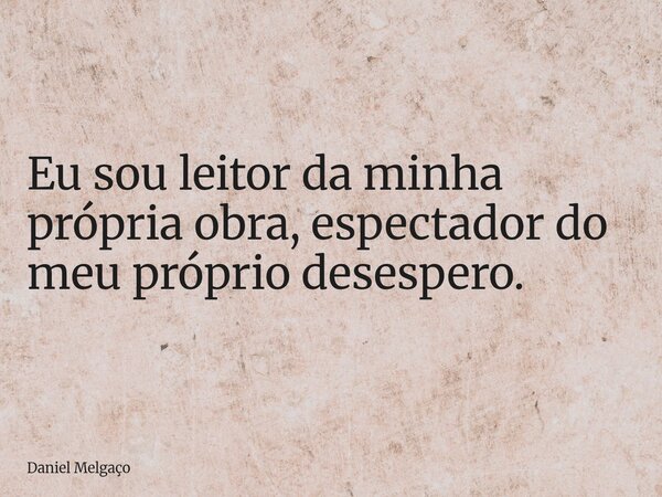 Eu sou leitor da minha própria obra, espectador do meu próprio desespero.... Frase de Daniel Melgaço.