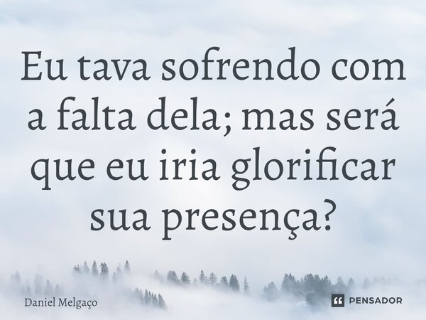 ⁠Eu tava sofrendo com a falta dela; mas será que eu iria glorificar sua presença?... Frase de Daniel Melgaço.