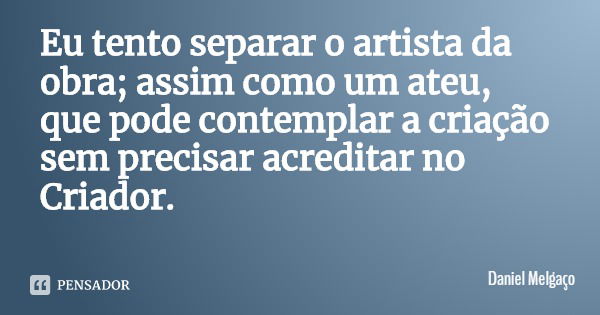 Eu tento separar o artista da obra; assim como um ateu, que pode contemplar a criação sem precisar acreditar no Criador.... Frase de Daniel Melgaço.