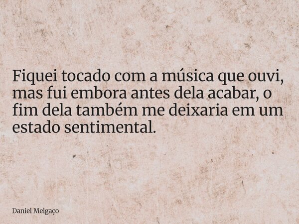 Fiquei tocado com a música que ouvi, mas fui embora antes dela acabar, o fim dela também me deixaria em um estado sentimental.... Frase de Daniel Melgaço.