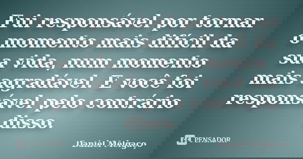 Fui responsável por tornar o momento mais difícil da sua vida, num momento mais agradável. E você foi responsável pelo contrário disso.... Frase de Daniel Melgaço.