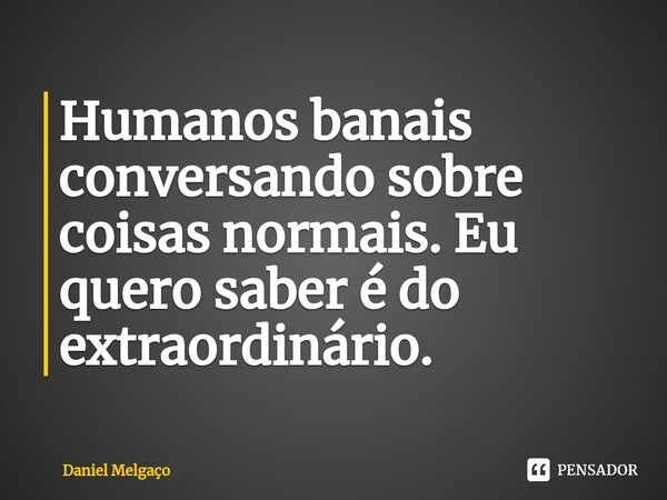 ⁠Humanos banais conversando sobre coisas normais. Eu quero saber é do extraordinário.... Frase de Daniel Melgaço.