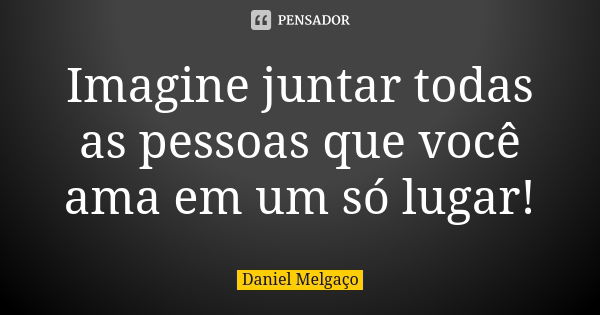 Imagine juntar todas as pessoas que você ama em um só lugar!... Frase de Daniel Melgaço.