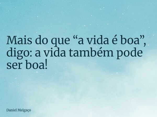 Mais do que “a vida é boa”, digo: a vida também pode ser boa!... Frase de Daniel Melgaço.