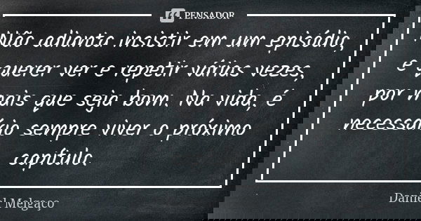 Não adianta insistir em um episódio, e querer ver e repetir várias vezes, por mais que seja bom. Na vida, é necessário sempre viver o próximo capítulo.... Frase de Daniel Melgaço.