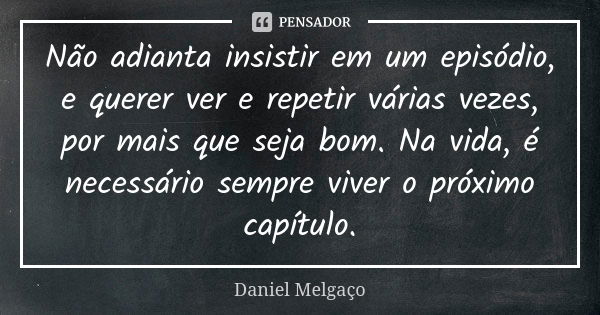 Não adianta insistir em um episódio, e querer ver e repetir várias vezes, por mais que seja bom. Na vida, é necessário sempre viver o próximo capítulo.... Frase de Daniel Melgaço.