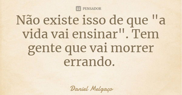Não existe isso de que "a vida vai ensinar". Tem gente que vai morrer errando.... Frase de Daniel Melgaço.