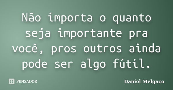 Não importa o quanto seja importante pra você, pros outros ainda pode ser algo fútil.... Frase de Daniel Melgaço.