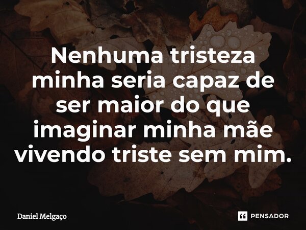 ⁠Nenhuma tristeza minha seria capaz de ser maior do que imaginar minha mãe vivendo triste sem mim.... Frase de Daniel Melgaço.