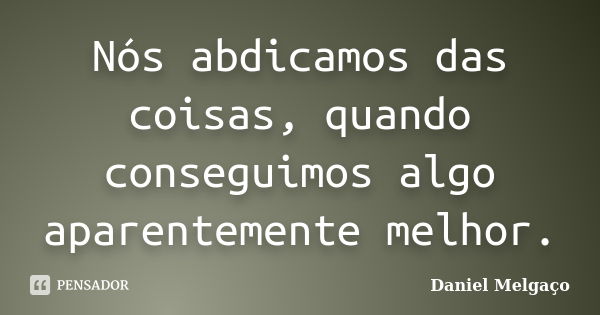 Nós abdicamos das coisas, quando conseguimos algo aparentemente melhor.... Frase de Daniel Melgaço.