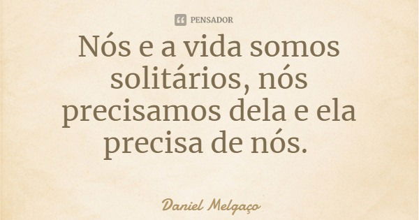 Nós e a vida somos solitários, nós precisamos dela e ela precisa de nós.... Frase de Daniel Melgaço.