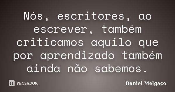 Nós, escritores, ao escrever, também criticamos aquilo que por aprendizado também ainda não sabemos.... Frase de Daniel Melgaço.