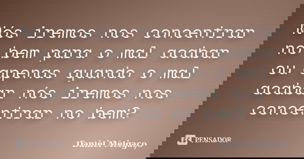 Nós iremos nos concentrar no bem para o mal acabar ou apenas quando o mal acabar nós iremos nos concentrar no bem?... Frase de Daniel Melgaço.