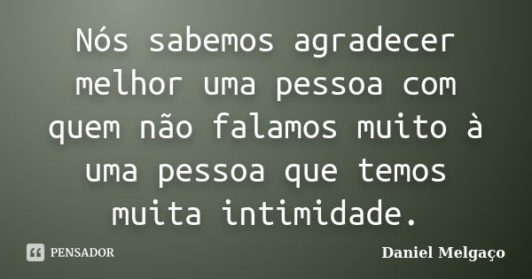 Nós sabemos agradecer melhor uma pessoa com quem não falamos muito à uma pessoa que temos muita intimidade.... Frase de Daniel Melgaço.