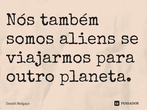 ⁠Nós também somos aliens se viajarmos para outro planeta.... Frase de Daniel Melgaço.