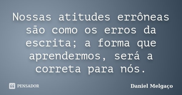 Nossas atitudes errôneas são como os erros da escrita; a forma que aprendermos, será a correta para nós.... Frase de Daniel Melgaço.