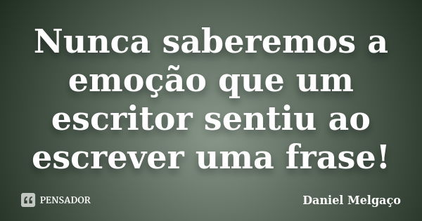 Nunca saberemos a emoção que um escritor sentiu ao escrever uma frase!... Frase de Daniel Melgaço.