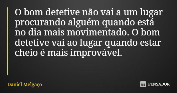 O bom detetive não vai a um lugar procurando alguém quando está no dia mais movimentado. O bom detetive vai ao lugar quando estar cheio é mais improvável.... Frase de Daniel Melgaço.