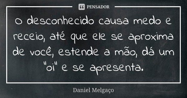 O desconhecido causa medo e receio, até que ele se aproxima de você, estende a mão, dá um "oi" e se apresenta.... Frase de Daniel Melgaço.