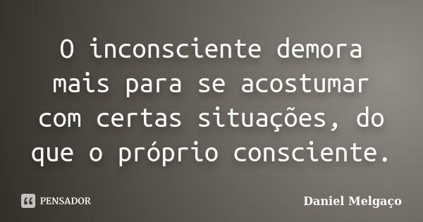 O inconsciente demora mais para se acostumar com certas situações, do que o próprio consciente.... Frase de Daniel Melgaço.