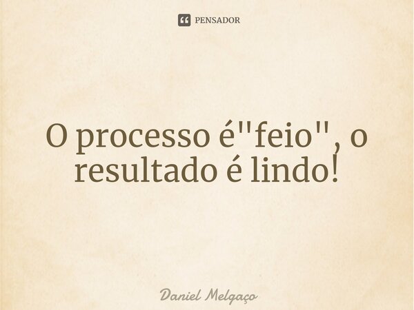 ⁠O processo é "feio", o resultado é lindo!... Frase de Daniel Melgaço.