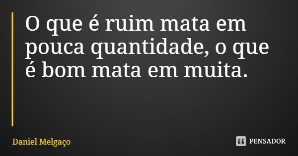 O que é ruim mata em pouca quantidade, o que é bom mata em muita.... Frase de Daniel Melgaço.